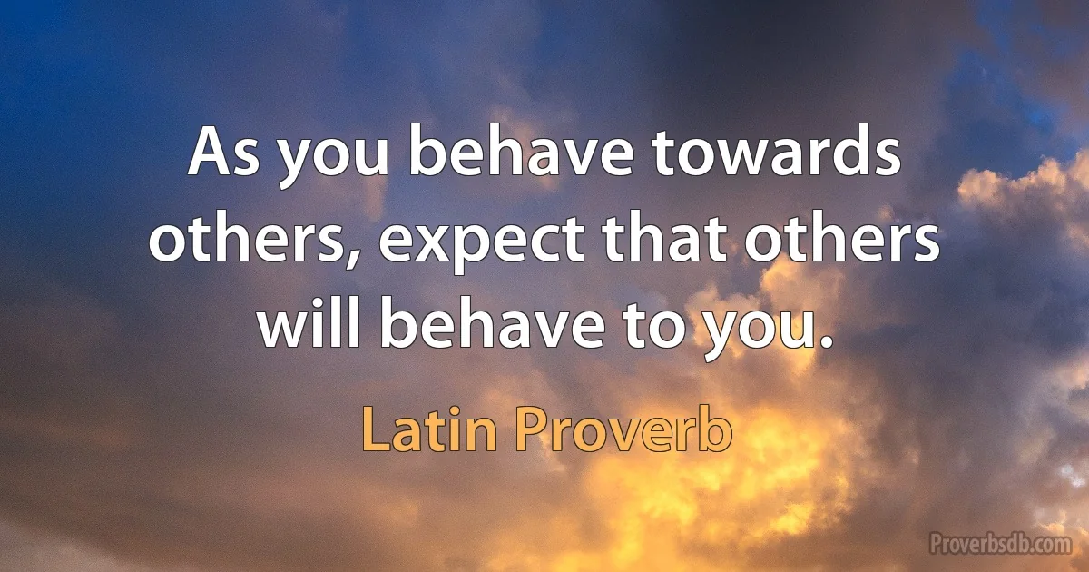 As you behave towards others, expect that others will behave to you. (Latin Proverb)