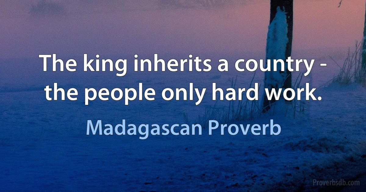 The king inherits a country - the people only hard work. (Madagascan Proverb)