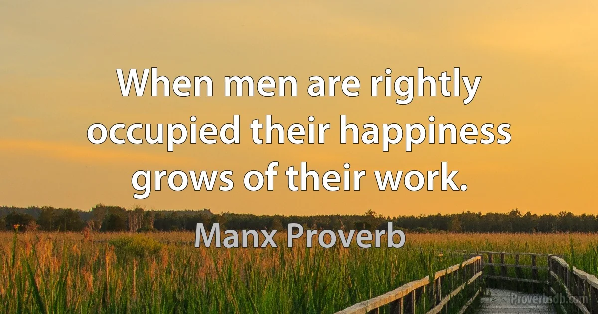 When men are rightly occupied their happiness grows of their work. (Manx Proverb)