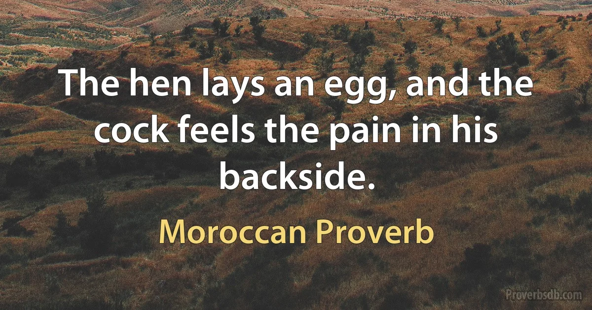 The hen lays an egg, and the cock feels the pain in his backside. (Moroccan Proverb)