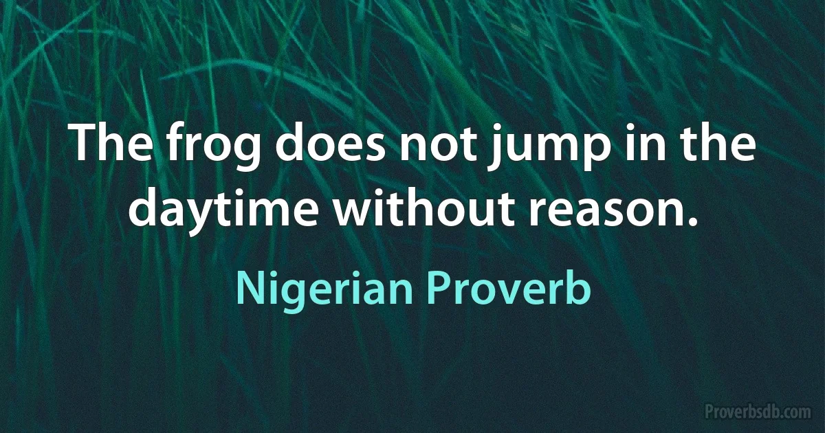 The frog does not jump in the daytime without reason. (Nigerian Proverb)