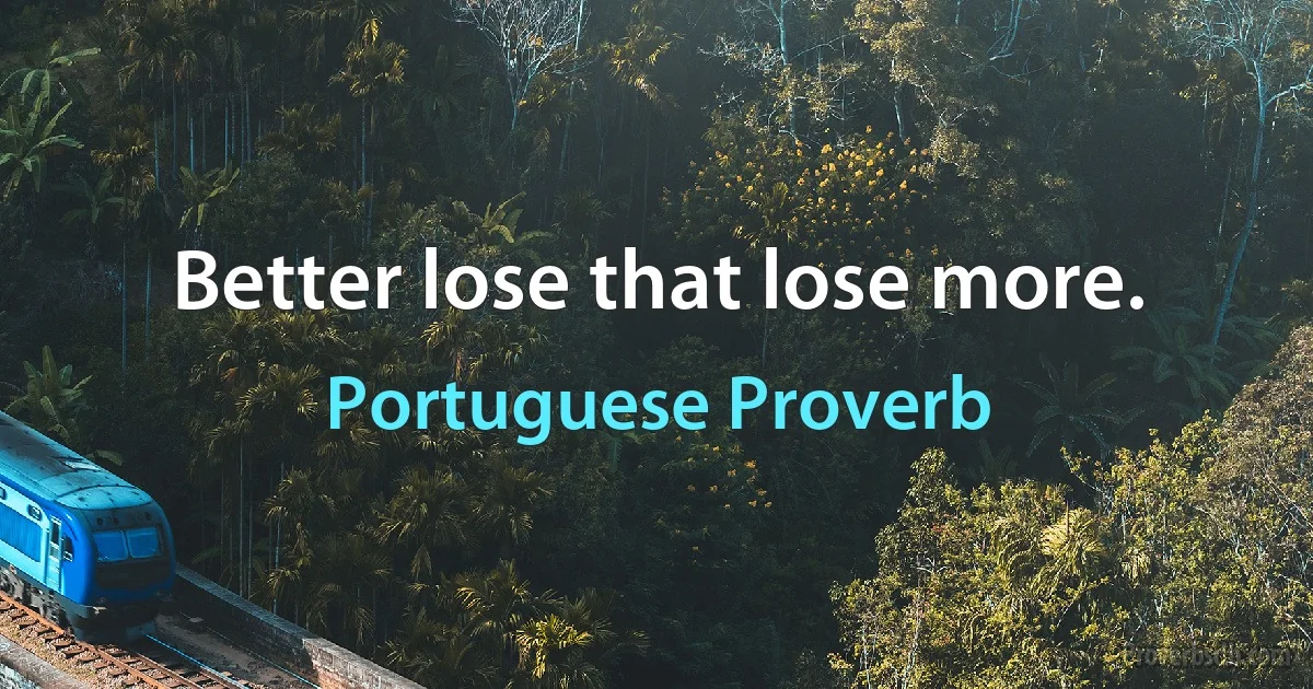 Better lose that lose more. (Portuguese Proverb)