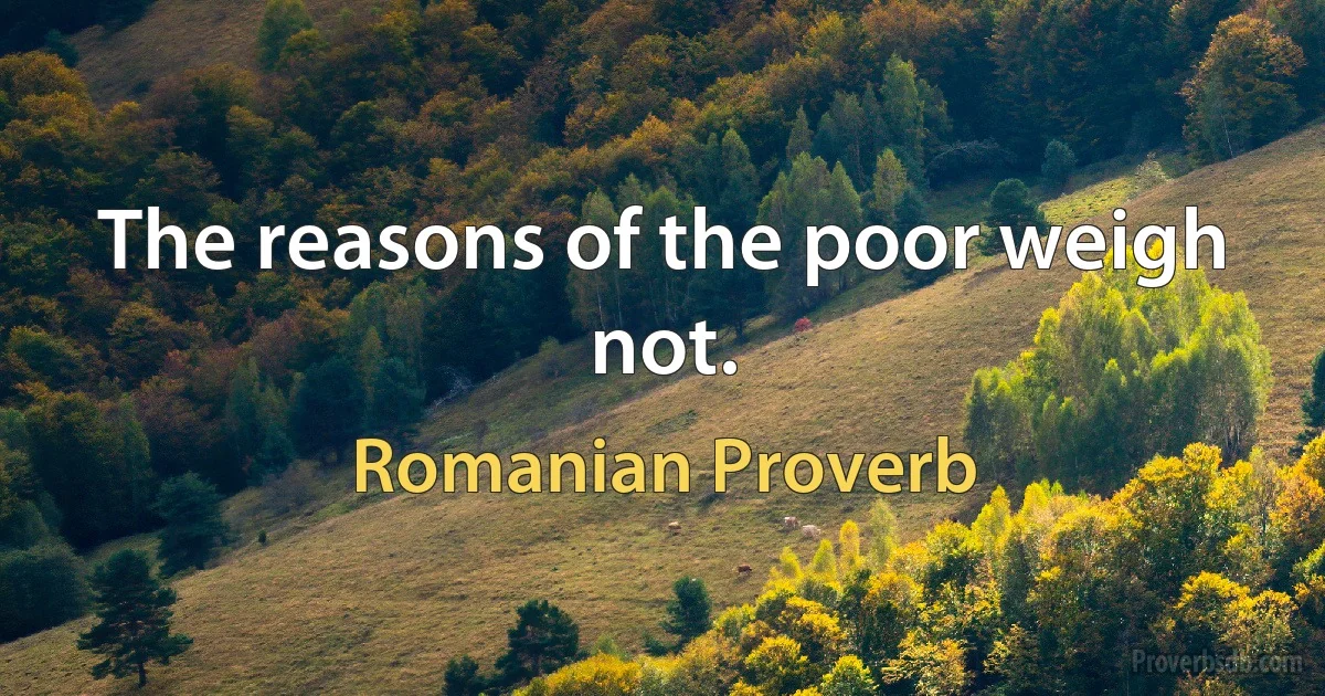 The reasons of the poor weigh not. (Romanian Proverb)