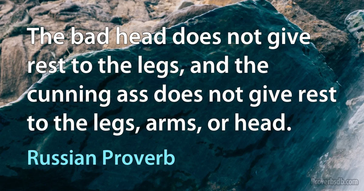 The bad head does not give rest to the legs, and the cunning ass does not give rest to the legs, arms, or head. (Russian Proverb)