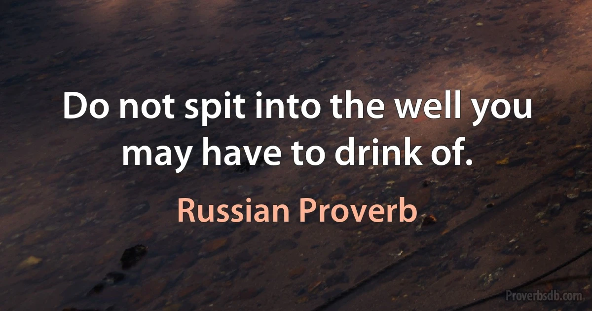 Do not spit into the well you may have to drink of. (Russian Proverb)