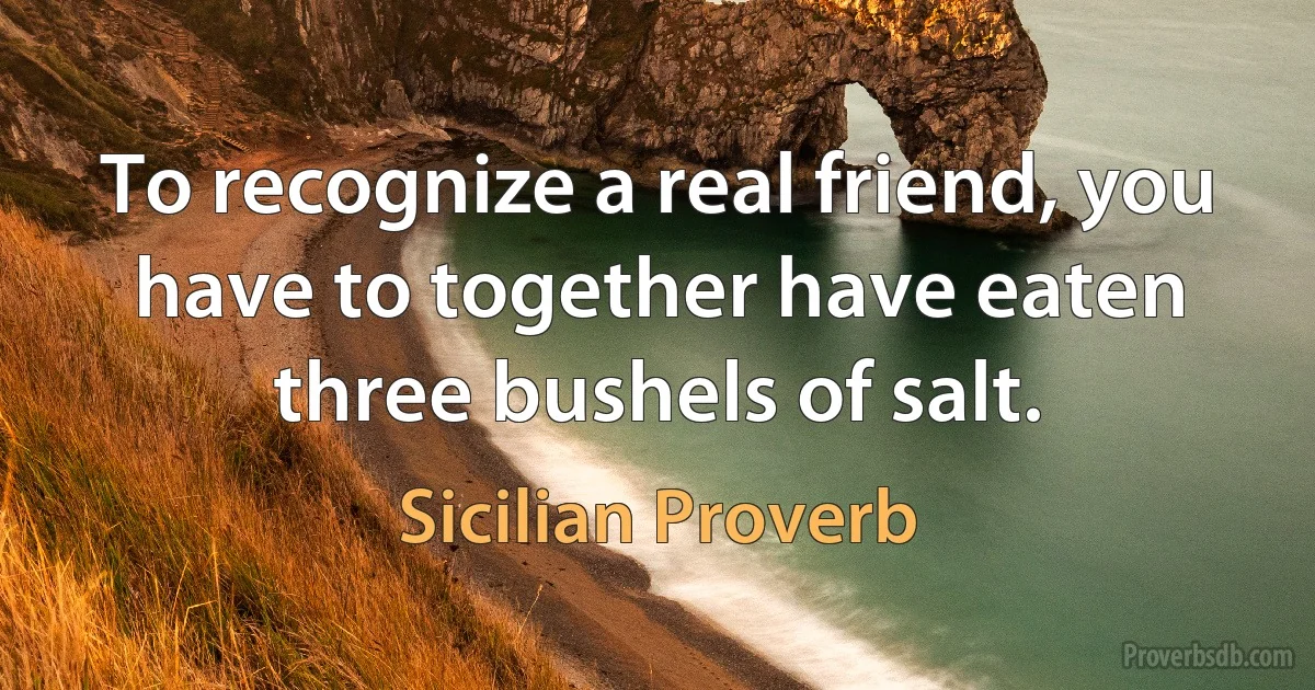 To recognize a real friend, you have to together have eaten three bushels of salt. (Sicilian Proverb)