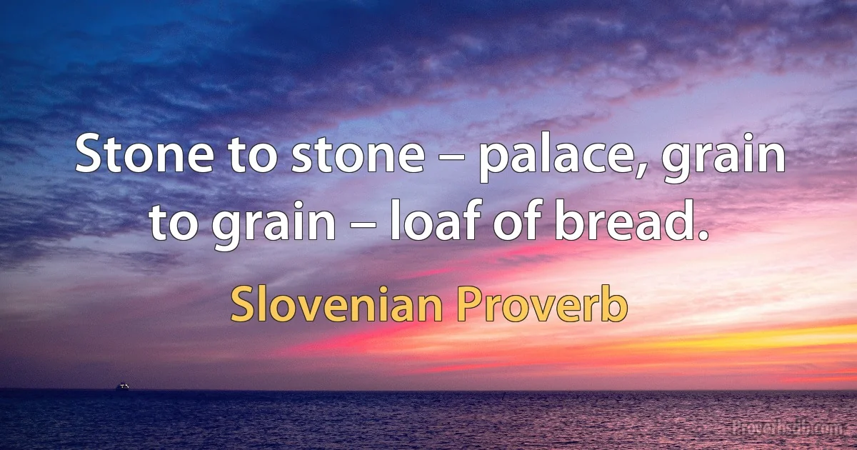 Stone to stone – palace, grain to grain – loaf of bread. (Slovenian Proverb)