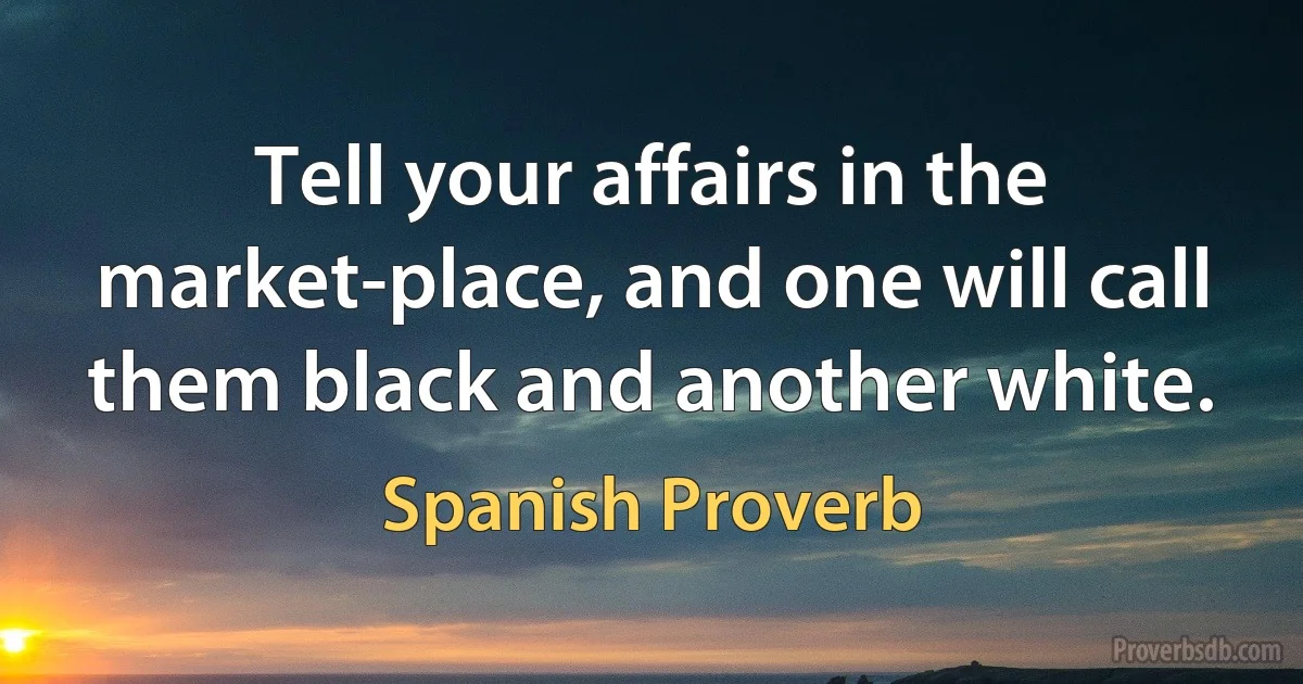 Tell your affairs in the market-place, and one will call them black and another white. (Spanish Proverb)