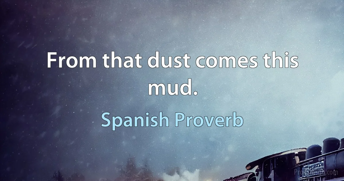 From that dust comes this mud. (Spanish Proverb)