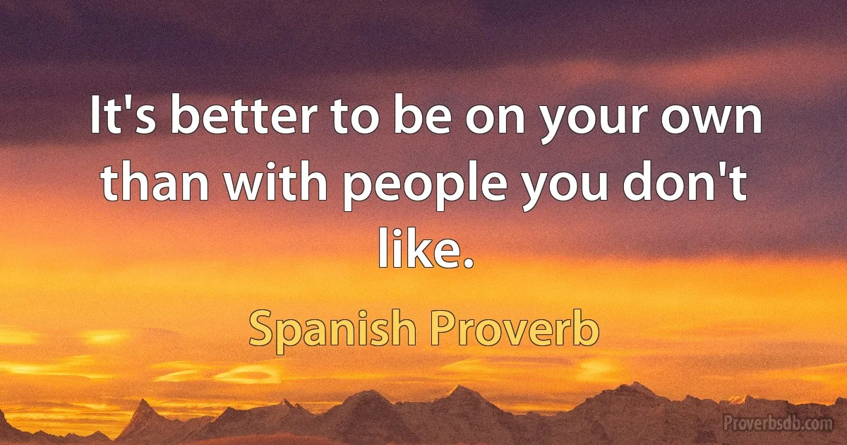 It's better to be on your own than with people you don't like. (Spanish Proverb)