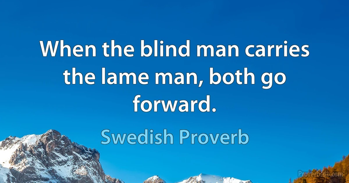 When the blind man carries the lame man, both go forward. (Swedish Proverb)