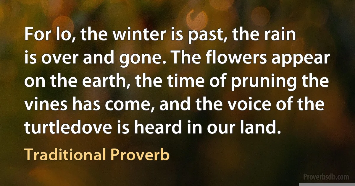 For lo, the winter is past, the rain is over and gone. The flowers appear on the earth, the time of pruning the vines has come, and the voice of the turtledove is heard in our land. (Traditional Proverb)