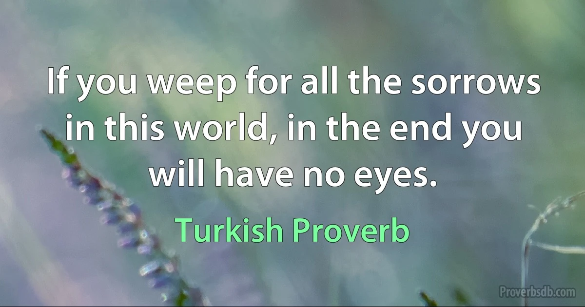 If you weep for all the sorrows in this world, in the end you will have no eyes. (Turkish Proverb)