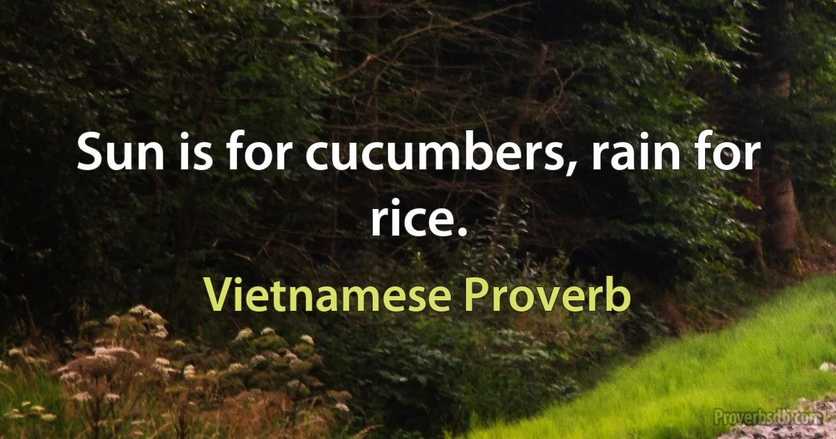 Sun is for cucumbers, rain for rice. (Vietnamese Proverb)