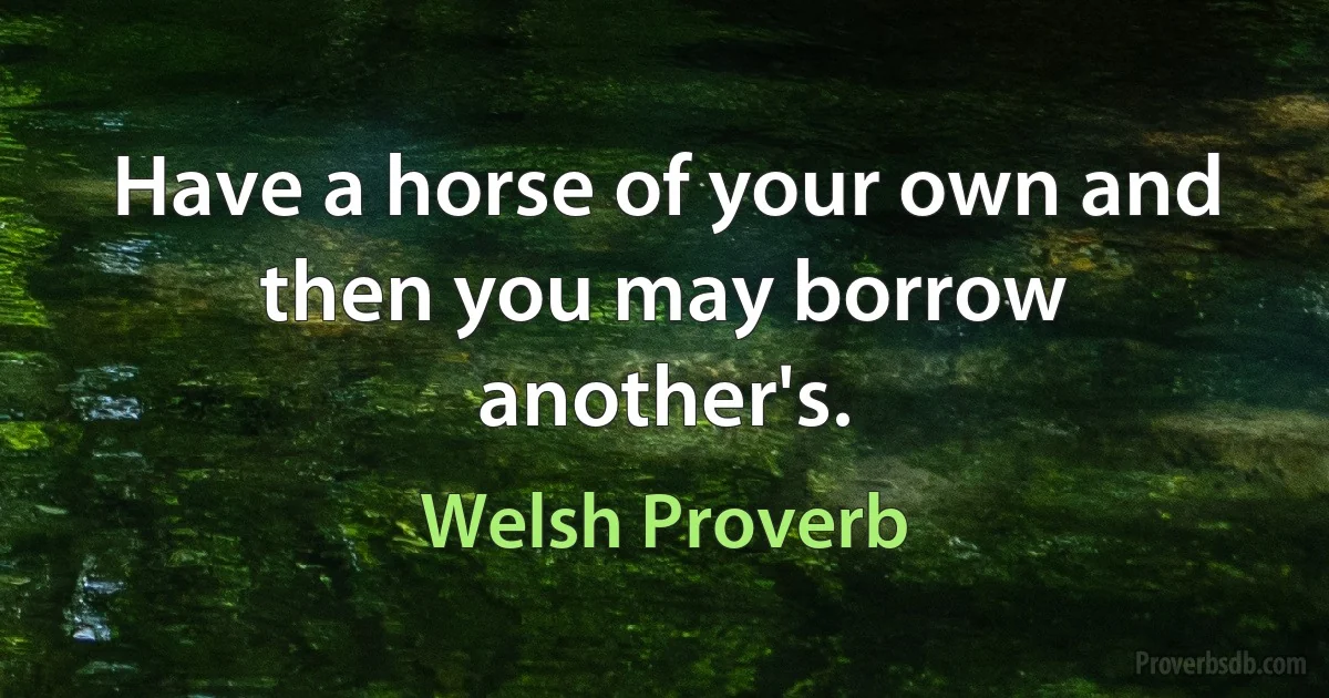 Have a horse of your own and then you may borrow another's. (Welsh Proverb)