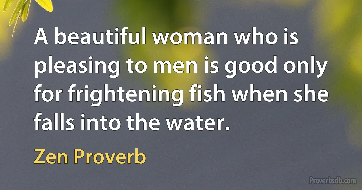 A beautiful woman who is pleasing to men is good only for frightening fish when she falls into the water. (Zen Proverb)