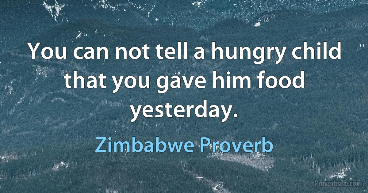 You can not tell a hungry child that you gave him food yesterday. (Zimbabwe Proverb)