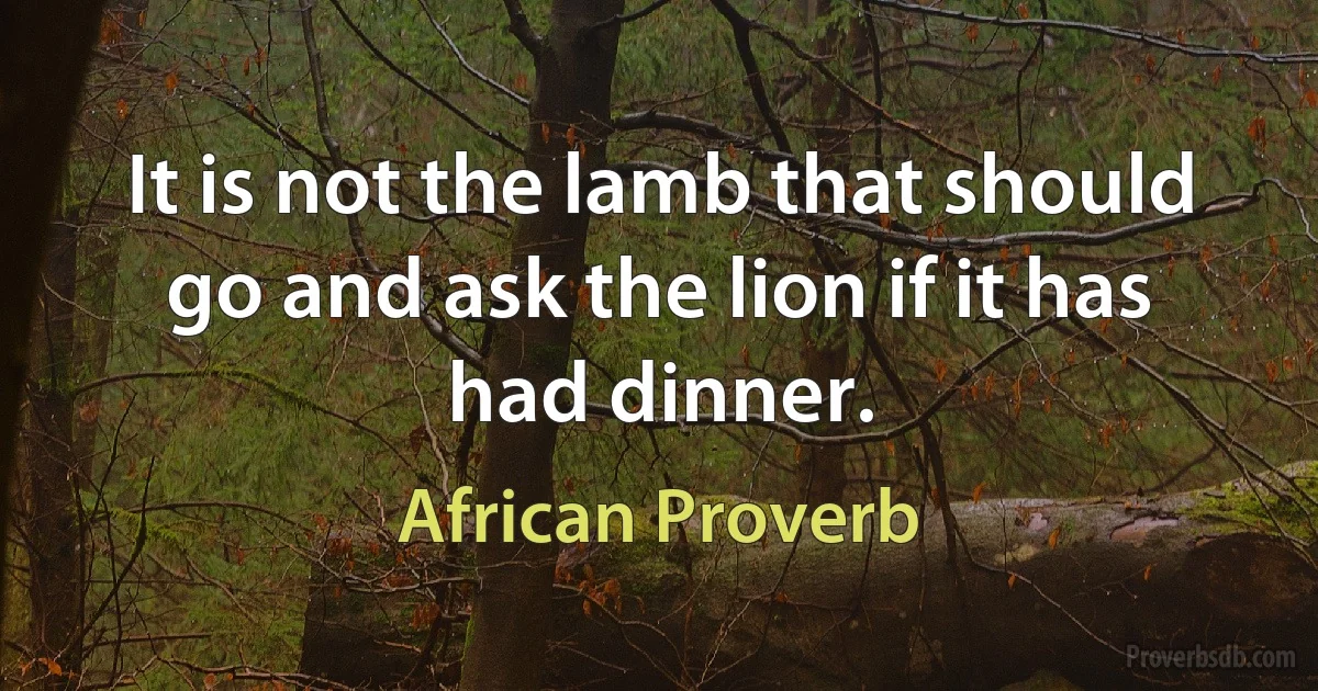 It is not the lamb that should go and ask the lion if it has had dinner. (African Proverb)