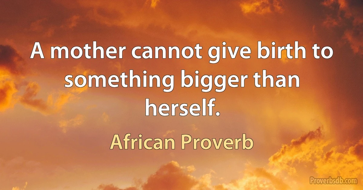 A mother cannot give birth to something bigger than herself. (African Proverb)