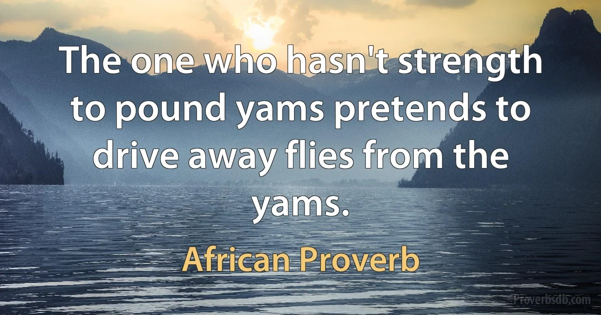 The one who hasn't strength to pound yams pretends to drive away flies from the yams. (African Proverb)