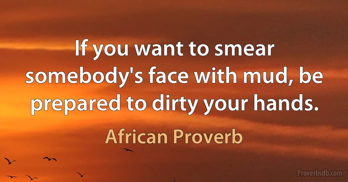 If you want to smear somebody's face with mud, be prepared to dirty your hands. (African Proverb)