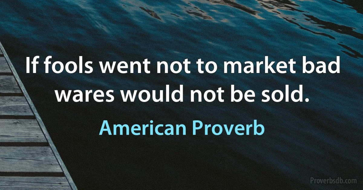 If fools went not to market bad wares would not be sold. (American Proverb)