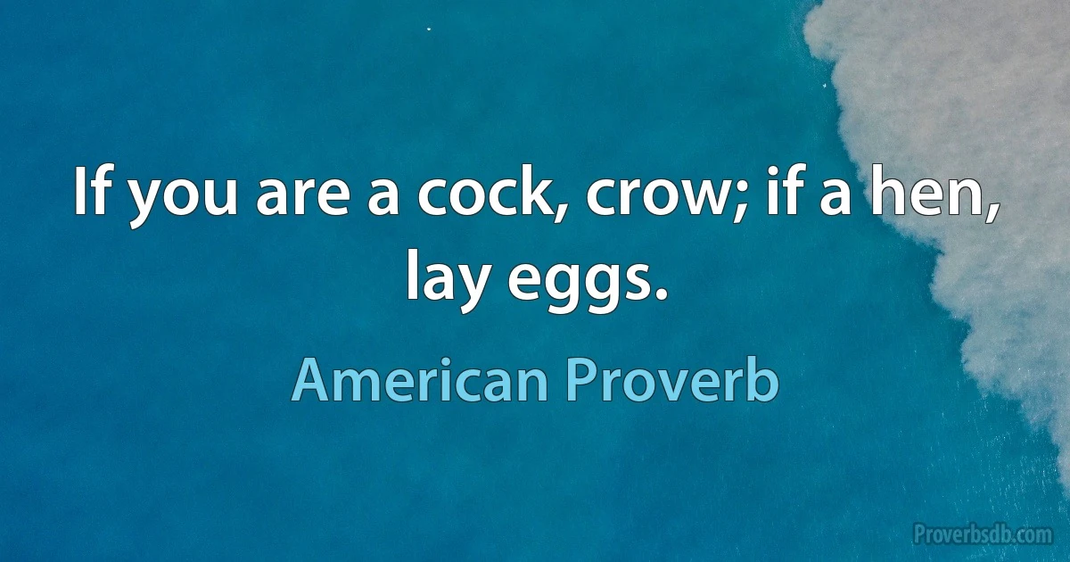 If you are a cock, crow; if a hen, lay eggs. (American Proverb)