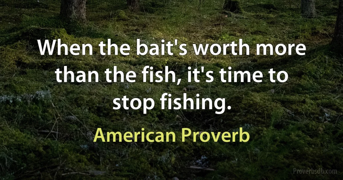 When the bait's worth more than the fish, it's time to stop fishing. (American Proverb)