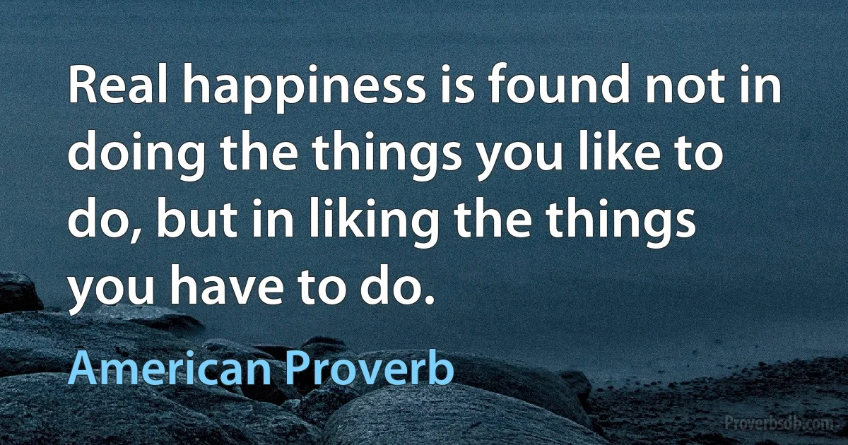 Real happiness is found not in doing the things you like to do, but in liking the things you have to do. (American Proverb)