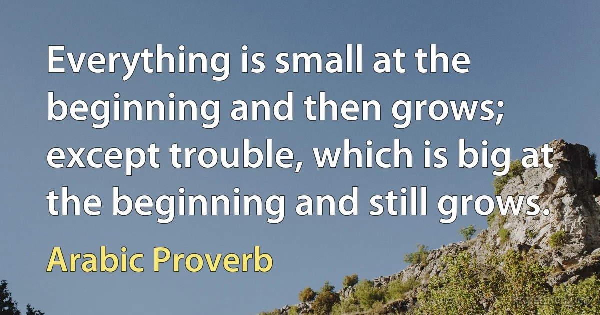 Everything is small at the beginning and then grows; except trouble, which is big at the beginning and still grows. (Arabic Proverb)