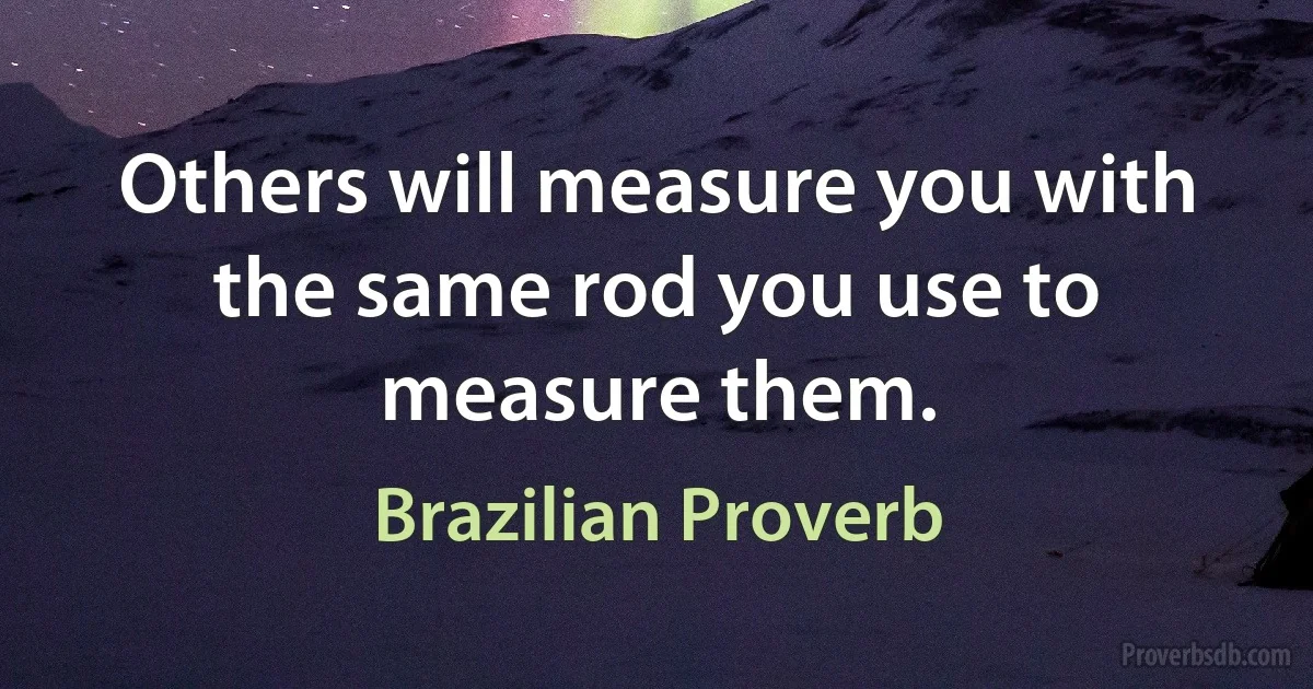 Others will measure you with the same rod you use to measure them. (Brazilian Proverb)