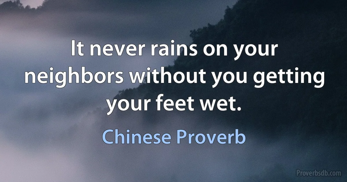 It never rains on your neighbors without you getting your feet wet. (Chinese Proverb)