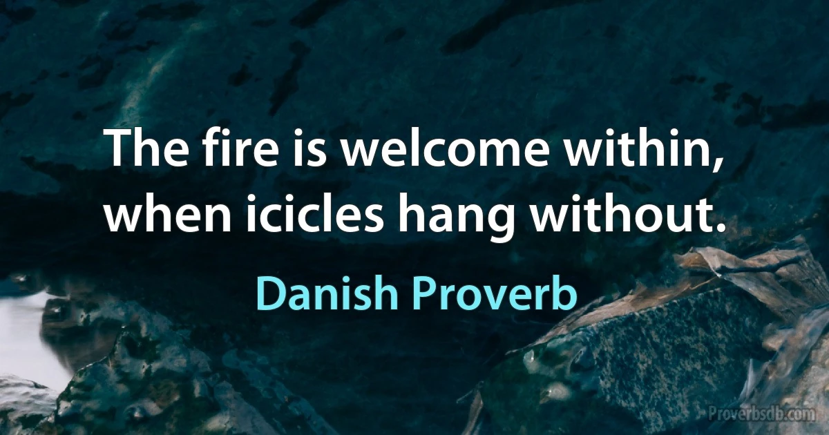 The fire is welcome within, when icicles hang without. (Danish Proverb)