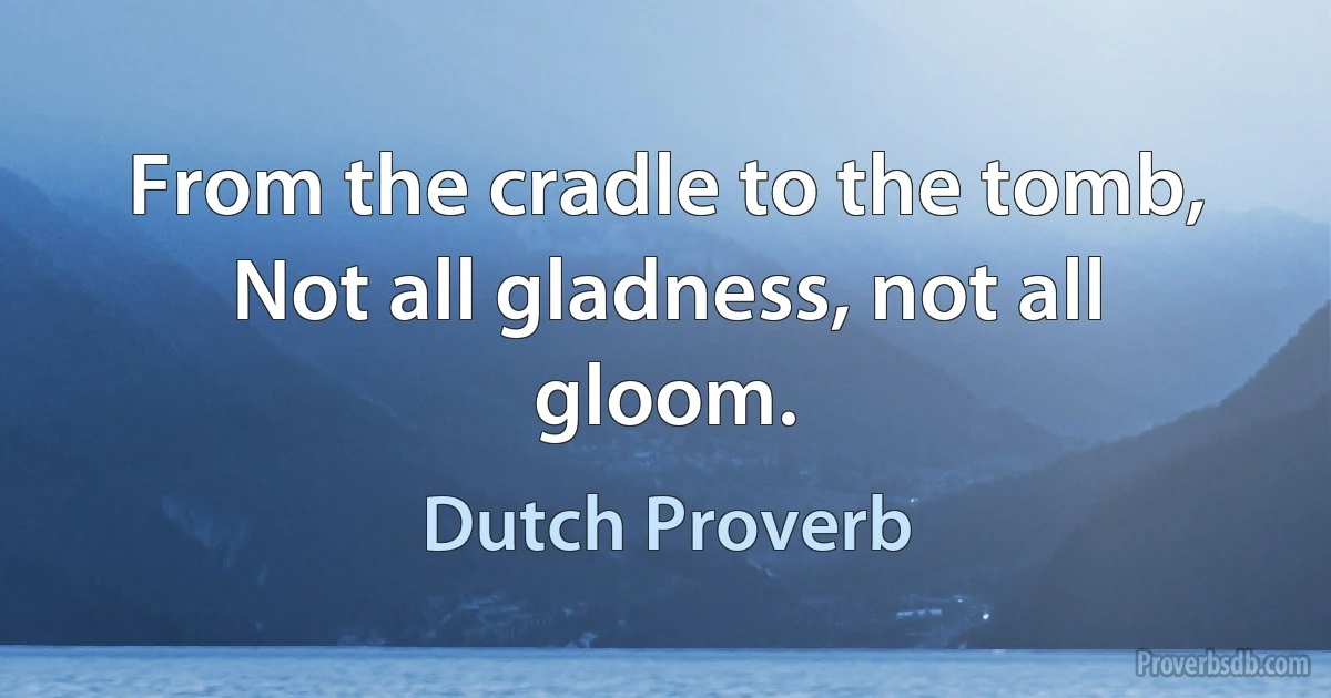 From the cradle to the tomb, Not all gladness, not all gloom. (Dutch Proverb)