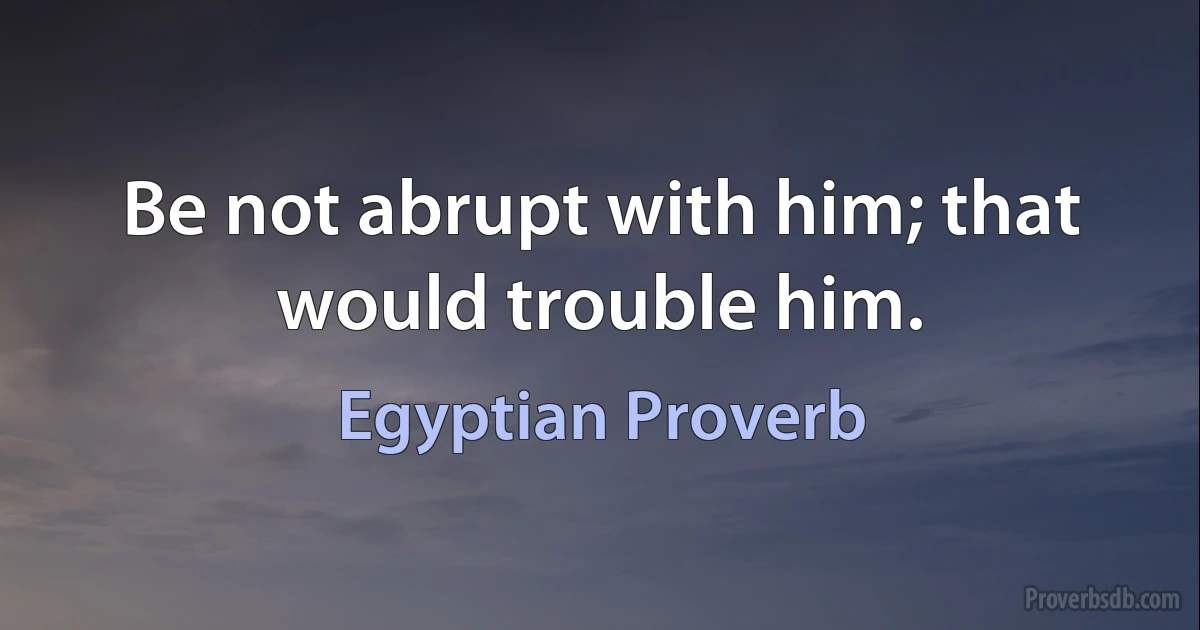 Be not abrupt with him; that would trouble him. (Egyptian Proverb)