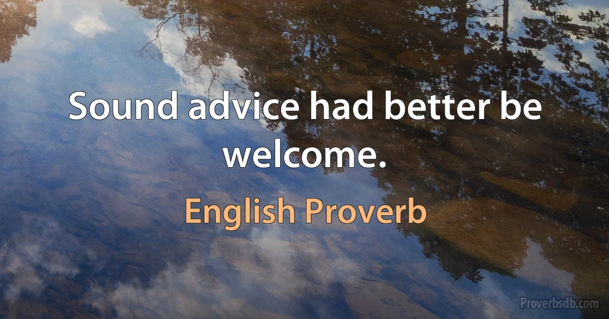 Sound advice had better be welcome. (English Proverb)