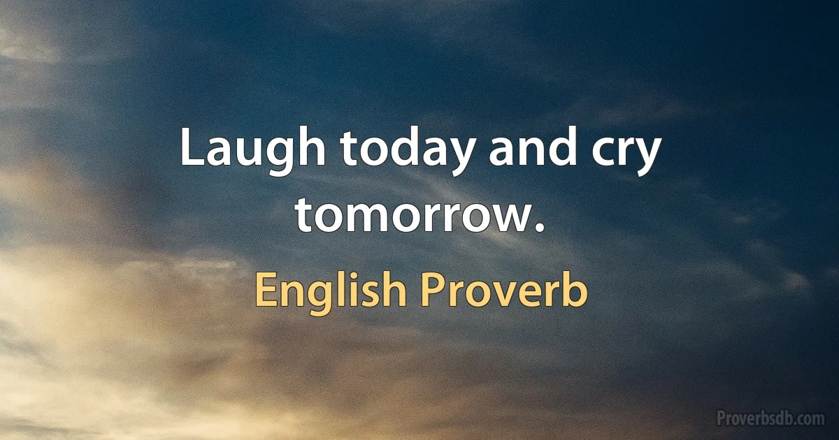 Laugh today and cry tomorrow. (English Proverb)