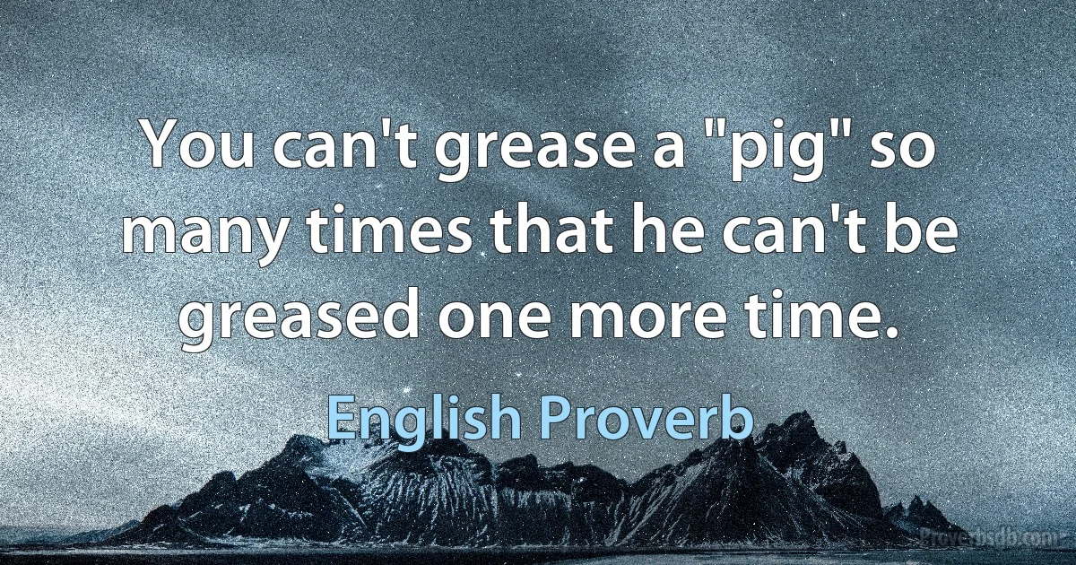 You can't grease a "pig" so many times that he can't be greased one more time. (English Proverb)