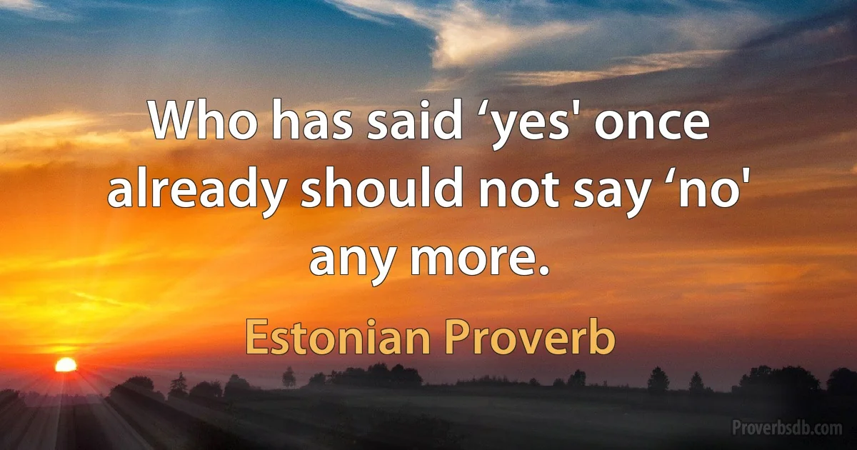 Who has said ‘yes' once already should not say ‘no' any more. (Estonian Proverb)