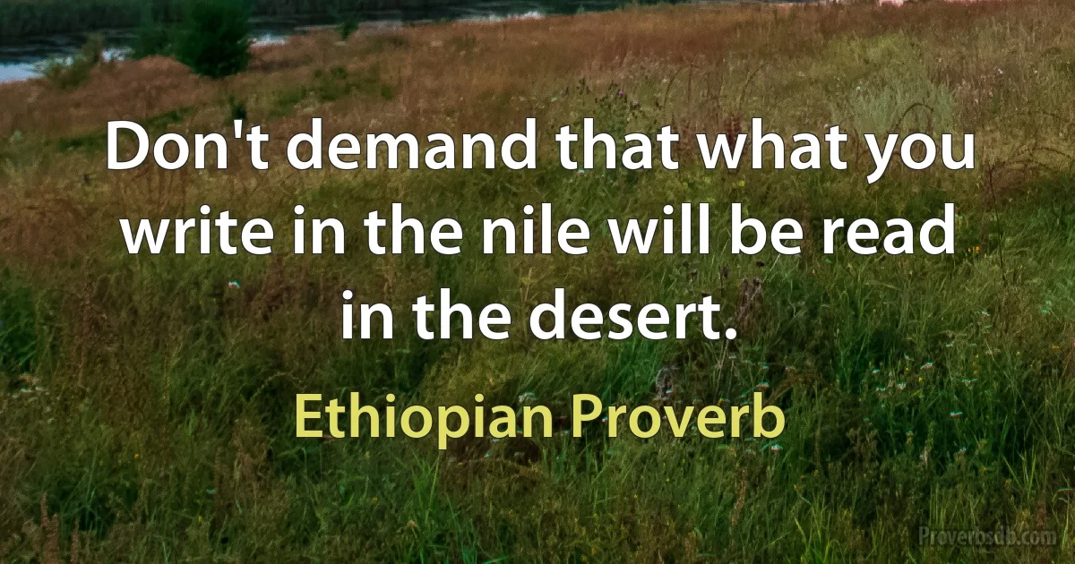 Don't demand that what you write in the nile will be read in the desert. (Ethiopian Proverb)