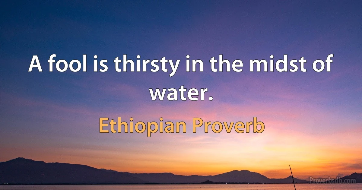 A fool is thirsty in the midst of water. (Ethiopian Proverb)