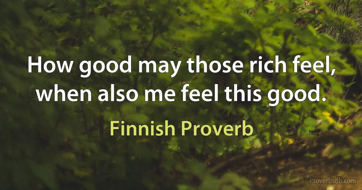 How good may those rich feel, when also me feel this good. (Finnish Proverb)