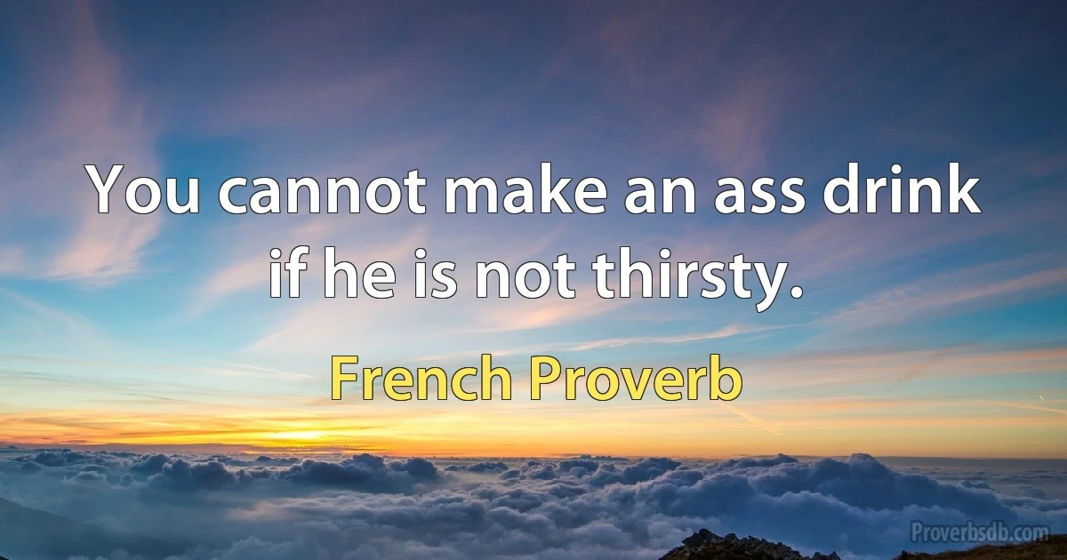 You cannot make an ass drink if he is not thirsty. (French Proverb)