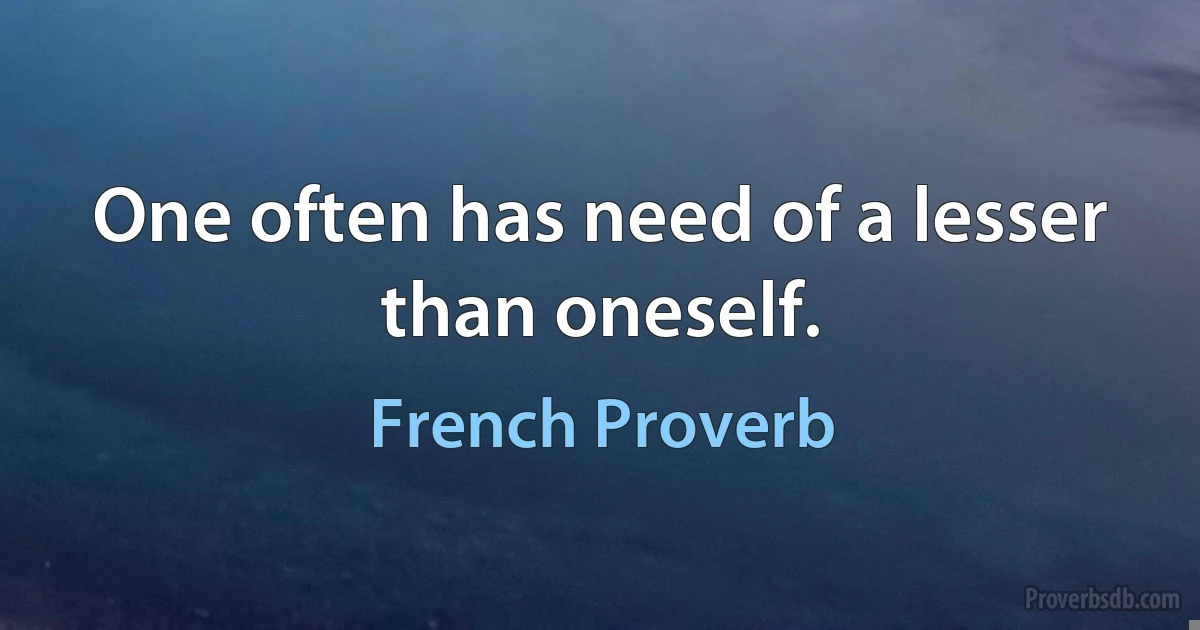 One often has need of a lesser than oneself. (French Proverb)