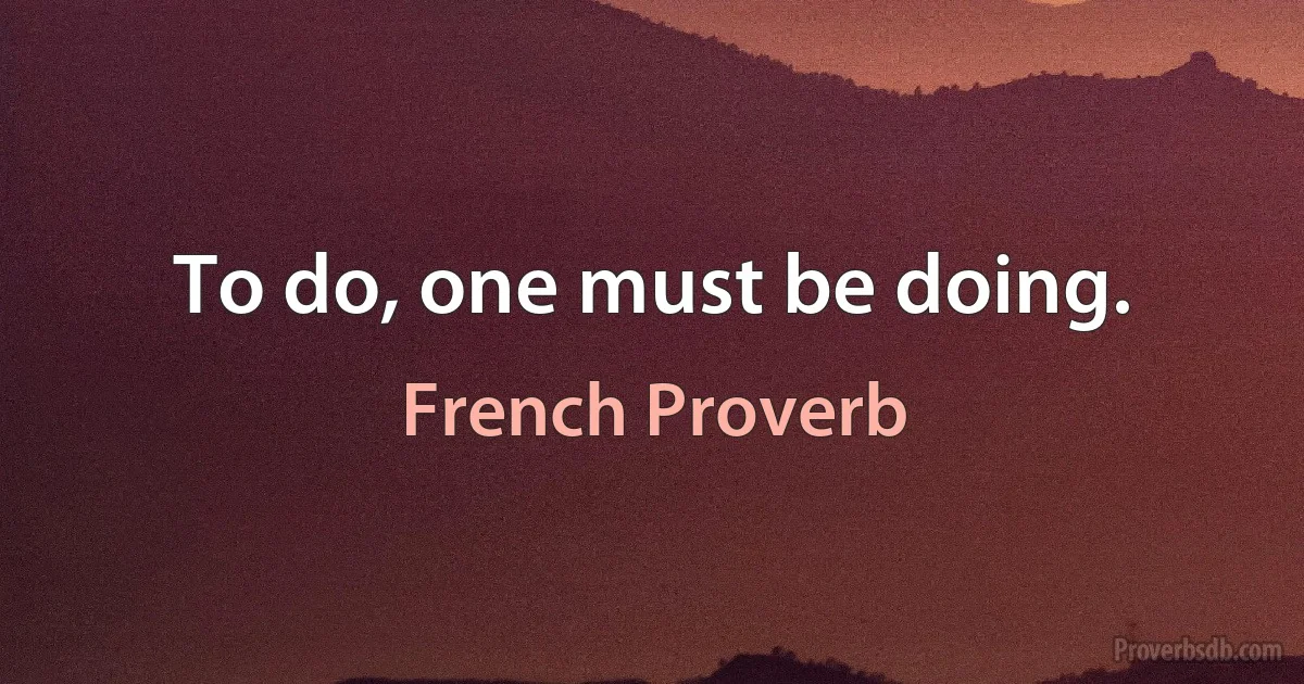 To do, one must be doing. (French Proverb)