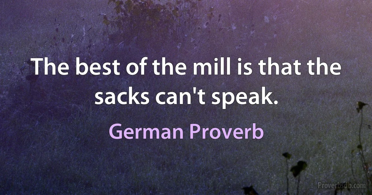 The best of the mill is that the sacks can't speak. (German Proverb)