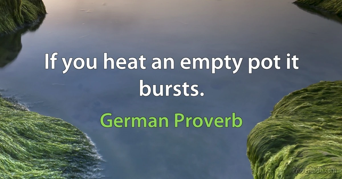 If you heat an empty pot it bursts. (German Proverb)