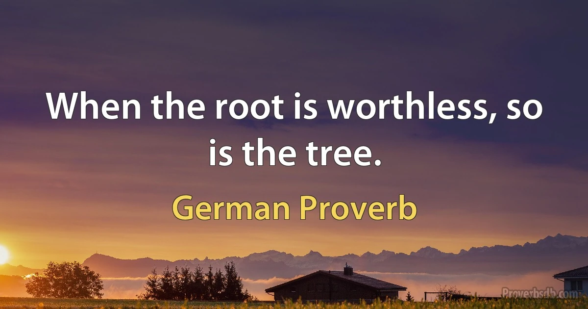 When the root is worthless, so is the tree. (German Proverb)