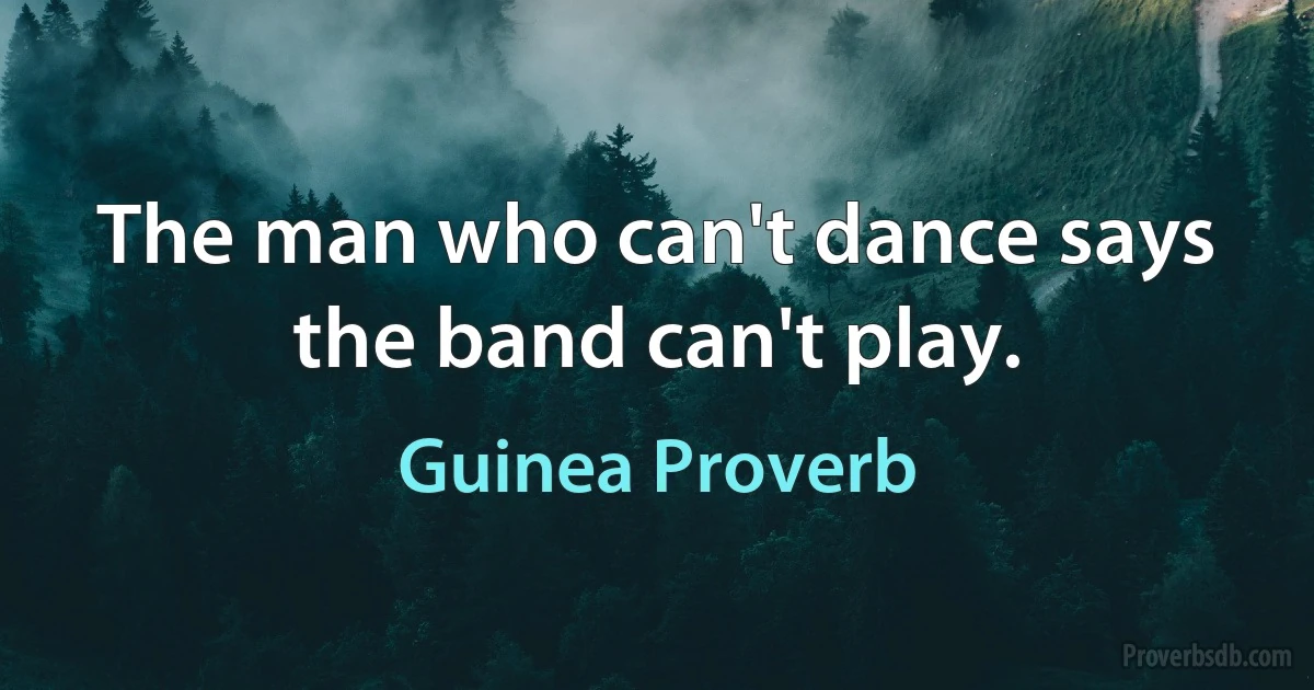 The man who can't dance says the band can't play. (Guinea Proverb)