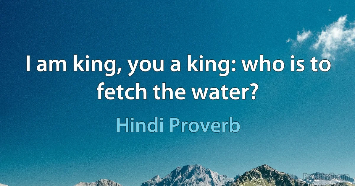 I am king, you a king: who is to fetch the water? (Hindi Proverb)